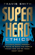 Superhero Ethics: 10 Comic Book Heroes; 10 Ways to Save the World; Which One Do We Need Most Now?