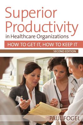 Superior Productivity in Healthcare Organizations: How to Get It, How to Keep It - Fogel, Paul, MBA