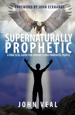 Supernaturally Prophetic: A Practical Guide for Prophets and Prophetic People - Veal, John, and Eckhardt, John (Foreword by)