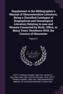 Supplement to the Bibliographer's Manual of Gloucestershire Literature, Being a Classified Catalogue of Biographical and Genealogical Literature Relating to men and Women Connected by Birth, Office, or Many Years' Residence With the Country of... - Hyett, Francis Adams, and Bazeley, William, and Austin, Roland