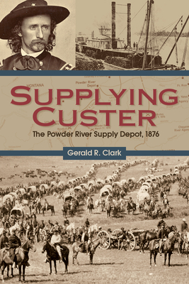 Supplying Custer: The Powder River Supply Depot, 1876 - Clark, Gerald R