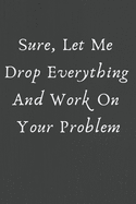 Sure, Let Me Drop Everything and Work On Your Problem.: This is a lined notebook (lined front and back). Simple and elegant. 120 pages, high quality cover and (6 x 9) inches in size.