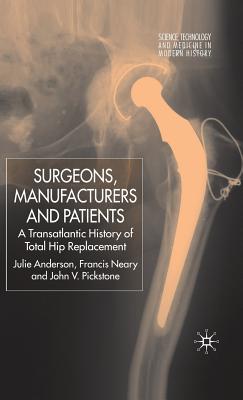 Surgeons, Manufacturers and Patients: A Transatlantic History of Total Hip Replacement - Anderson, J, and Neary, F, and Pickstone, J