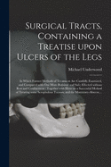 Surgical Tracts, Containing a Treatise Upon Ulcers of the Legs: In Which Former Methods of Treatment Are Candidly Examined, and Compared with One More Rational and Safe; Effected Without Rest and Confinement; Together with Hints on a Successful Method of