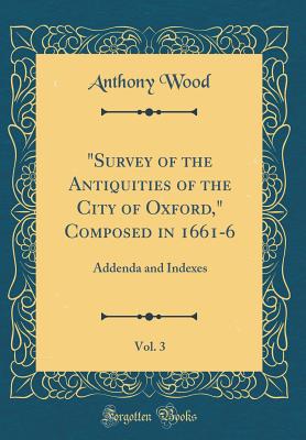 "survey of the Antiquities of the City of Oxford," Composed in 1661-6, Vol. 3: Addenda and Indexes (Classic Reprint) - Wood, Anthony