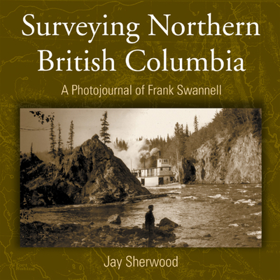 Surveying Northern British Columbia: A Photo Journal of Frank Swannell - Sherwood, Jay