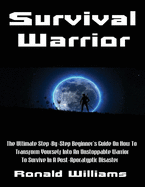 Survival Warrior: The Ultimate Step-By-Step Beginner's Survival Guide On How To Transform Yourself Into An Unstoppable Warrior To Survive In A Post-Apocalyptic Disaster