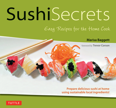 Sushi Secrets: Easy Recipes for the Home Cook. Prepare Delicious Sushi at Home Using Sustainable Local Ingredients! - Baggett, Marisa, and Corson, Trevor (Foreword by)