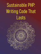 Sustainable PHP: Writing Code That Lasts: Principles Of Writing Maintainable, Adaptable, And Long-Lasting PHP Code: Avoiding Technical Debt, Documentation, Planning For Future Changes