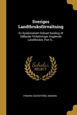 Sveriges Landtbruksfrvaltning: En Systematiskt Ordnad Samling Af G?llande Frfattningar Ang?ende Landtbruket, Part 5... - Egerstrom, Fredrik, and Sweden