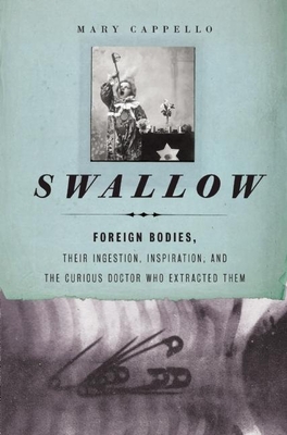 Swallow: Foreign Bodies, Their Ingestion, Inspiration, and the Curious Doctor Who Extracted Them - Cappello, Mary