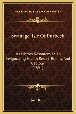 Swanage, Isle of Purbeck: Its History, Resources as an Invigorating Health Resort, Botany, and Geology (1891) - Braye, John (Editor)