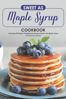 Sweet as Maple Syrup Cookbook: Featuring 30 Simple Yet Delicious Recipes Made with Maple Syrup - Sharp, Stephanie