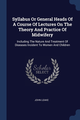 Syllabus Or General Heads Of A Course Of Lectures On The Theory And Practice Of Midwifery: Including The Nature And Treatment Of Diseases Incident To Women And Children - Leake, John