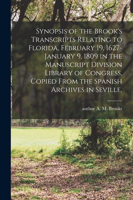 Synopsis of the Brook's Transcripts Relating to Florida, February 19, 1627-January 9, 1809 in the Manuscript Division Library of Congress, Copied From the Spanish Archives in Seville, - Brooks, A M (Abbie M ) Author (Creator)