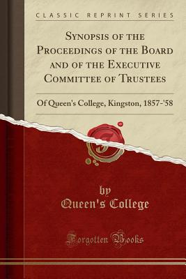 Synopsis of the Proceedings of the Board and of the Executive Committee of Trustees: Of Queen's College, Kingston, 1857-'58 (Classic Reprint) - College, Queen's