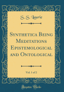 Synthetica Being Meditations Epistemological and Ontological, Vol. 1 of 2 (Classic Reprint)