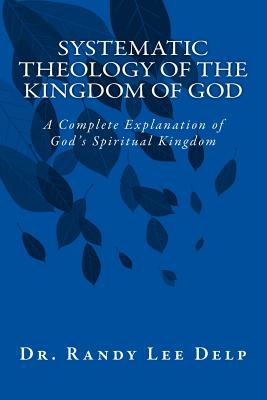 Systematic Theology of the Kingdom of God: A Complete Explanation of God's Spiritual Kingdom - Delp Ph D, Randy Lee