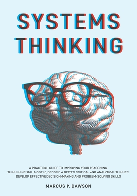 Systems Thinking: A Practical Guide to Improving Your Reasoning. Think in Mental Models, Become a Better Critical and Analytical Thinker. Develop Effective Decision-Making and Problem-Solving Skills - Dawson, Marcus P