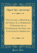 Ttulos de la Repblica de Chile  la Soberana I Dominio de la Estremidad Austral del Continente Americano (Classic Reprint)