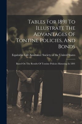 Tables For 1891 To Illustrate The Advantages Of Tontine Policies, And Bonds: Based On The Results Of Tontine Policies Maturing In 1891 - Equitable Life Assurance Society of the (Creator)