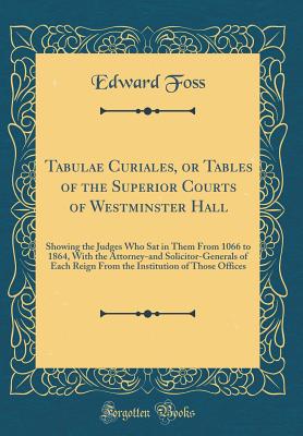 Tabulae Curiales, or Tables of the Superior Courts of Westminster Hall: Showing the Judges Who SAT in Them from 1066 to 1864, with the Attorney-And Solicitor-Generals of Each Reign from the Institution of Those Offices (Classic Reprint) - Foss, Edward