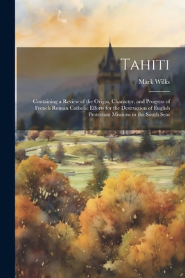 Tahiti: Containing a Review of the Origin, Character, and Progress of French Roman Catholic Efforts for the Destruction of English Protestant Missions in the South Seas - Wilks, Mark