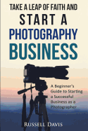 Take a Leap of Faith and Start a Photography Business: A Beginner's Guide to Starting a Successful Business as a Photographer