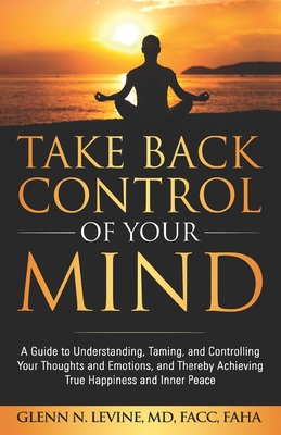 Take Back Control of Your Mind: A Guide to Understanding, Taming, and Controlling Your Thoughts and Emotions, and Thereby Achieving True Happiness and Inner Peace - Levine, Glenn N