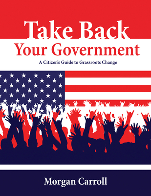 Take Back Your Government: A Citizen's Guide to Grassroots Change - Carroll, Morgan