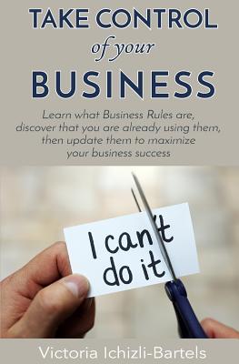 Take Control of Your Business: Learn What Business Rules Are, Find Out That You Already Know and Use Them, Then Update Them Regularly to Maximize Your Business Success - Ichizli-Bartels, Victoria