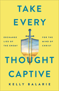 Take Every Thought Captive: Exchange Lies of the Enemy for the Mind of Christ