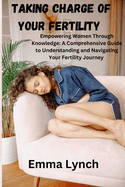 Taking Charge of Your Fertility: Empowering Women Through Knowledge: A Comprehensive Guide to Understanding and Navigating Your Fertility Journey