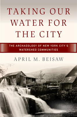 Taking Our Water for the City: The Archaeology of New York City's Watershed Communities - Beisaw, April M