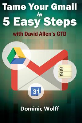 Tame Your Gmail in 5 Easy Steps with David Allen's GTD: 5-Steps to Organize Your Mail, Improve Productivity and Get Things Done Using Gmail, Google Drive, Google Tasks and Google Calendar - Wolff, Dominic