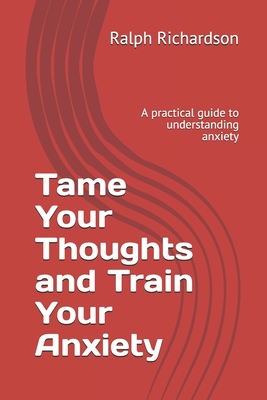 Tame Your Thoughts and Train Your Anxiety: A practical guide to understanding anxiety - Richardson, Ralph