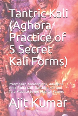 Tantric Kali (Aghora Practice of 5 Secret Kali Forms): Pratyangira, Sarabha Kali, Adarvana Veda Badra Kali, Dakshina Kali and Tara Practice to get Magical Powers - Kumar, Ajit