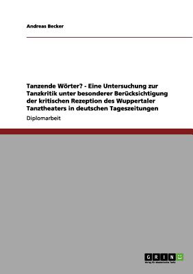 Tanzende Worter? - Eine Untersuchung Zur Tanzkritik Unter Besonderer Berucksichtigung Der Kritischen Rezeption Des Wuppertaler Tanztheaters in Deutschen Tageszeitungen - Becker, Andreas