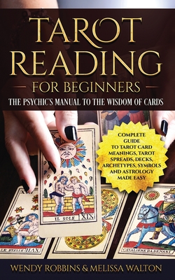 Tarot Reading for Beginners: The Psychic's Manual To The Wisdom of Cards: Complete Guide to Tarot Card Meanings, Tarot Spreads, Decks, Archetypes, Symbols and Astrology Made Easy - Walton, Melissa, and Robbins, Wendy