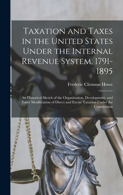 Taxation and Taxes in the United States Under the Internal Revenue System, 1791-1895; an Historical Sketch of the Organization, Development, and Later Modification of Direct and Excise Taxation Under the Constitution - Howe, Frederic Clemson