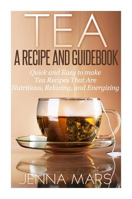 Tea A Recipe and Guidebook: Quick and Easy to Make Tea Recipes That Are Nutritious, Relaxing, and Energizing - Mars, Jenna