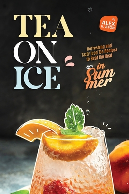 Tea on Ice: Refreshing and Tasty Iced Tea Recipes to Beat the Heat in Summer - K Aton, Alex