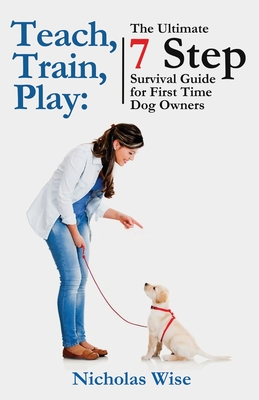 Teach, Train, Play: The Ultimate 7 Step Survival Guide For First Time Dog Owners - Wise, Nicholas