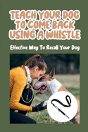 Teach Your Dog To Come Back Using a Whistle: Effective Way To Recall Your Dog: Whistle Training For The Dog Recall