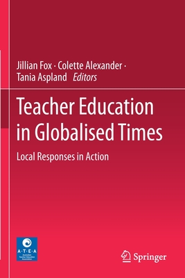 Teacher Education in Globalised Times: Local Responses in Action - Fox, Jillian (Editor), and Alexander, Colette (Editor), and Aspland, Tania (Editor)