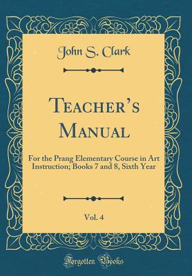 Teachers Manual, Vol. 4: For the Prang Elementary Course in Art Instruction; Books 7 and 8, Sixth Year (Classic Reprint) - Clark, John S.