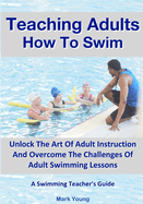 Teaching Adults How To Swim: Unlock The Art Of Adult Instruction And Overcome The Challenges Of Adult Swimming Lessons. A Swimming Teacher's Guide