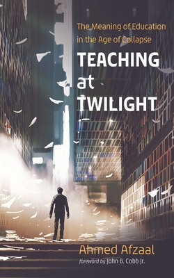 Teaching at Twilight: The Meaning of Education in the Age of Collapse - Afzaal, Ahmed, and Cobb, John B (Foreword by)