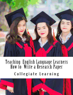 Teaching English Language Learners How to Write a Research Paper: An Easy Step-By-Step Guide for Writing Tutors, Teachers and International Students