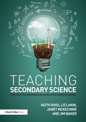 Teaching Secondary Science: Constructing Meaning and Developing Understanding - Ross, Keith, and Lakin, Liz, and McKechnie, Janet